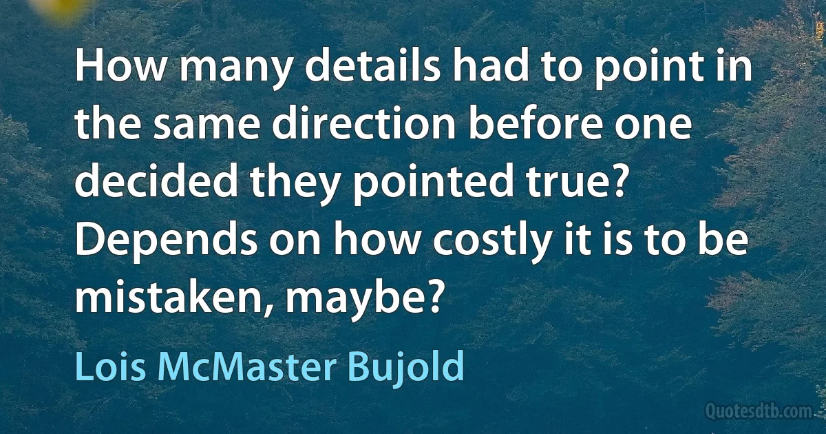 How many details had to point in the same direction before one decided they pointed true? Depends on how costly it is to be mistaken, maybe? (Lois McMaster Bujold)