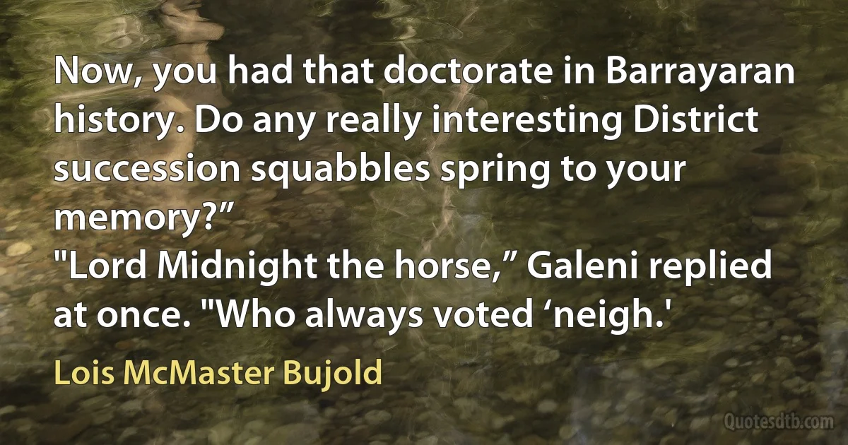 Now, you had that doctorate in Barrayaran history. Do any really interesting District succession squabbles spring to your memory?”
"Lord Midnight the horse,” Galeni replied at once. "Who always voted ‘neigh.' (Lois McMaster Bujold)