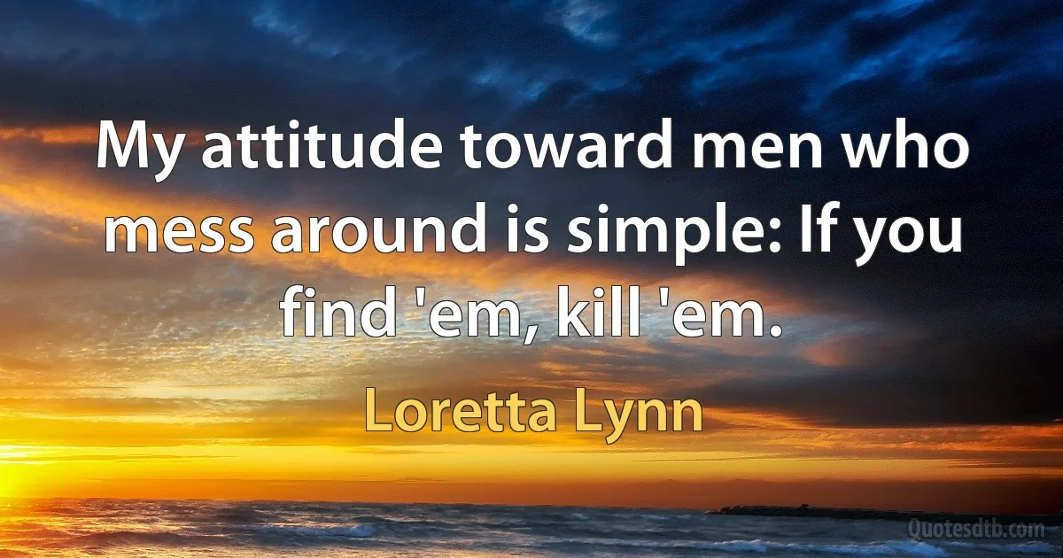 My attitude toward men who mess around is simple: If you find 'em, kill 'em. (Loretta Lynn)