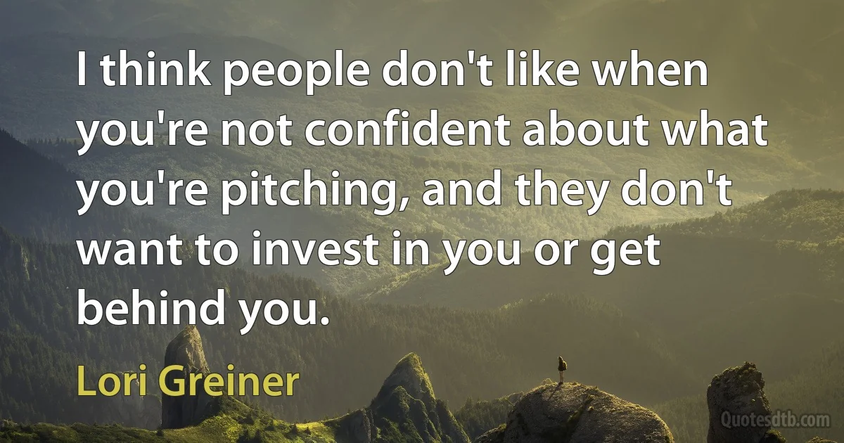 I think people don't like when you're not confident about what you're pitching, and they don't want to invest in you or get behind you. (Lori Greiner)