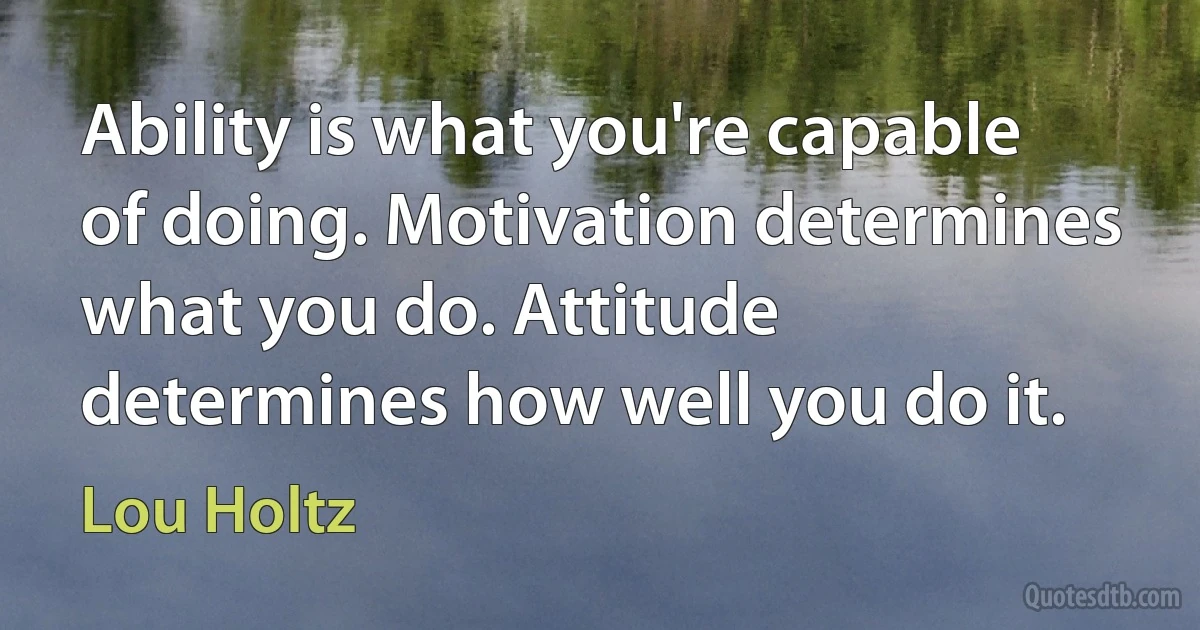 Ability is what you're capable of doing. Motivation determines what you do. Attitude determines how well you do it. (Lou Holtz)