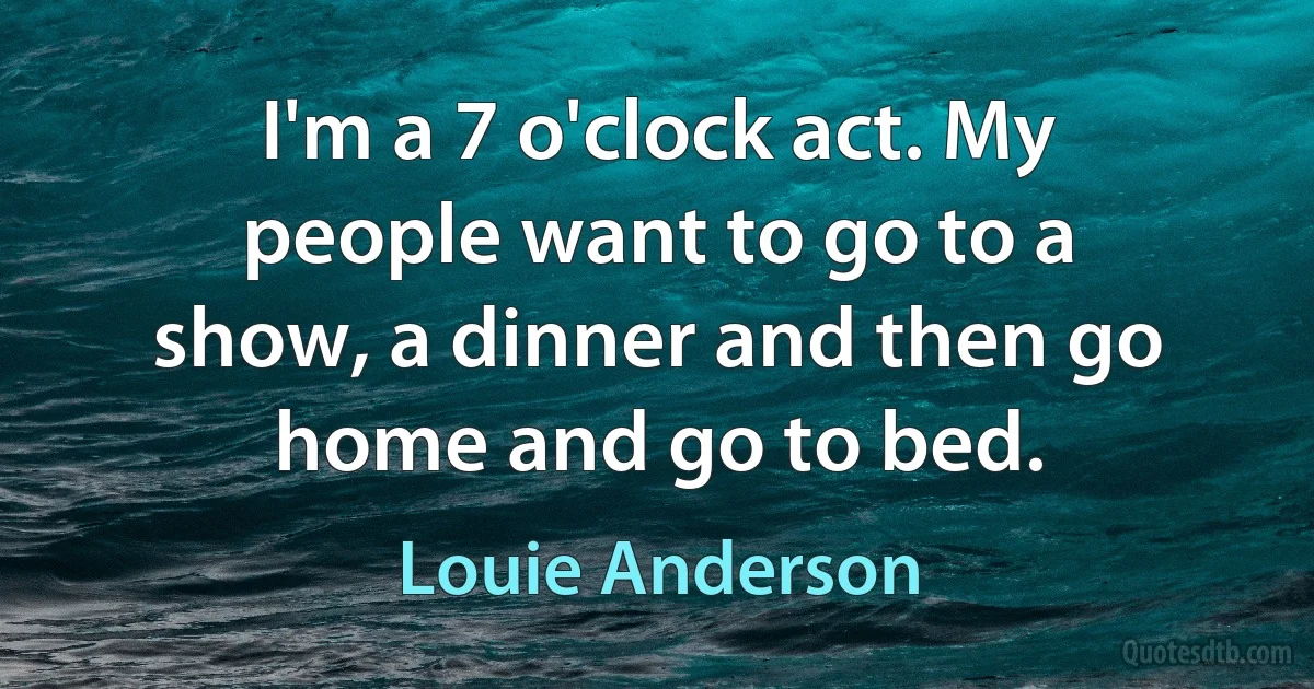 I'm a 7 o'clock act. My people want to go to a show, a dinner and then go home and go to bed. (Louie Anderson)