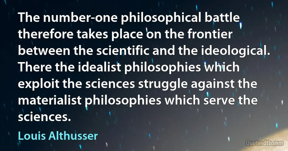 The number-one philosophical battle therefore takes place on the frontier between the scientific and the ideological. There the idealist philosophies which exploit the sciences struggle against the materialist philosophies which serve the sciences. (Louis Althusser)