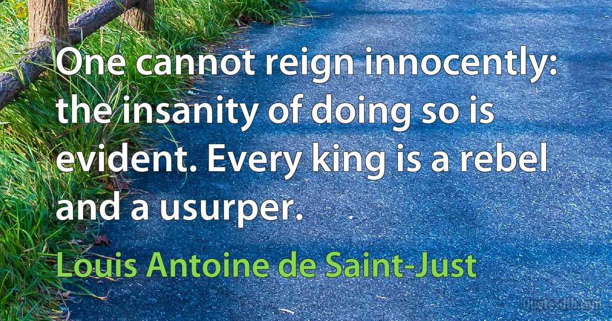 One cannot reign innocently: the insanity of doing so is evident. Every king is a rebel and a usurper. (Louis Antoine de Saint-Just)