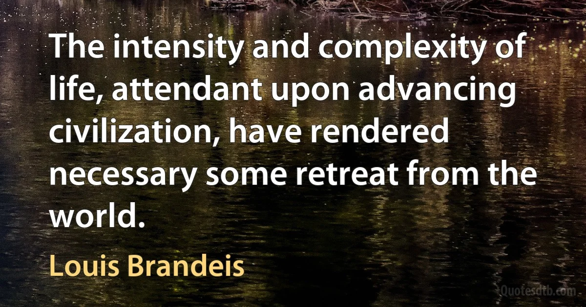 The intensity and complexity of life, attendant upon advancing civilization, have rendered necessary some retreat from the world. (Louis Brandeis)