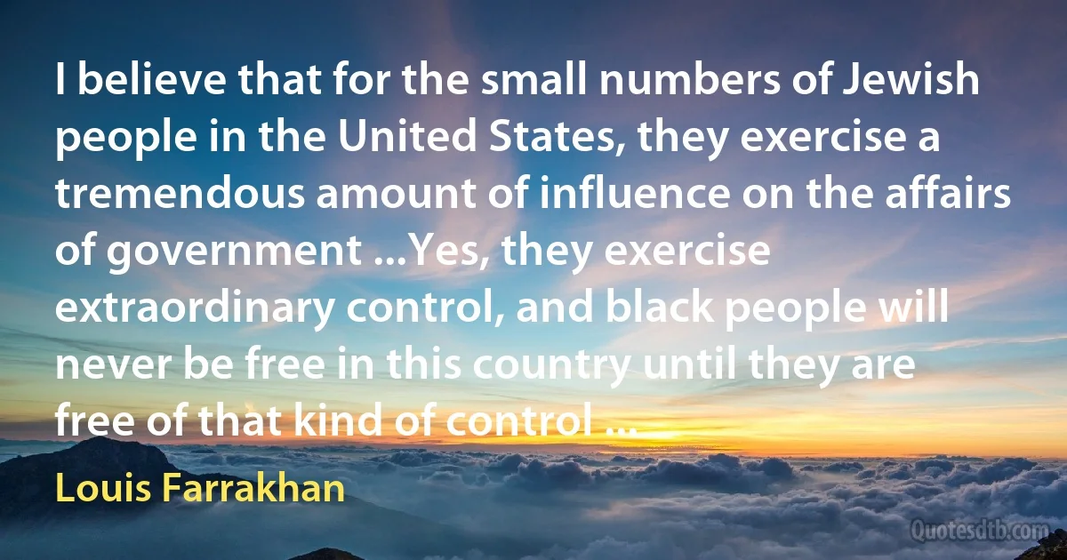 I believe that for the small numbers of Jewish people in the United States, they exercise a tremendous amount of influence on the affairs of government ...Yes, they exercise extraordinary control, and black people will never be free in this country until they are free of that kind of control ... (Louis Farrakhan)