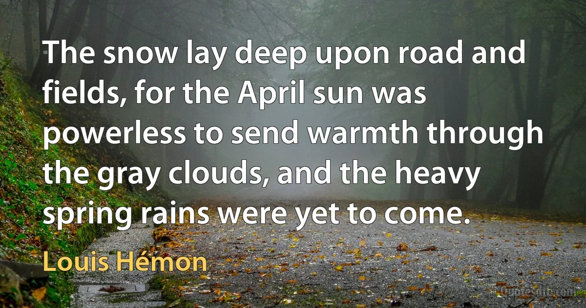 The snow lay deep upon road and fields, for the April sun was powerless to send warmth through the gray clouds, and the heavy spring rains were yet to come. (Louis Hémon)