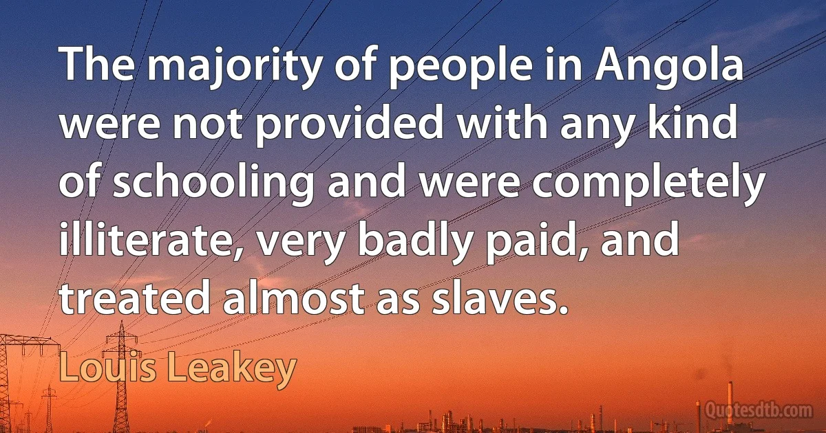 The majority of people in Angola were not provided with any kind of schooling and were completely illiterate, very badly paid, and treated almost as slaves. (Louis Leakey)