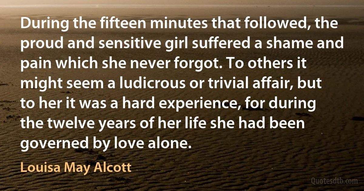 During the fifteen minutes that followed, the proud and sensitive girl suffered a shame and pain which she never forgot. To others it might seem a ludicrous or trivial affair, but to her it was a hard experience, for during the twelve years of her life she had been governed by love alone. (Louisa May Alcott)