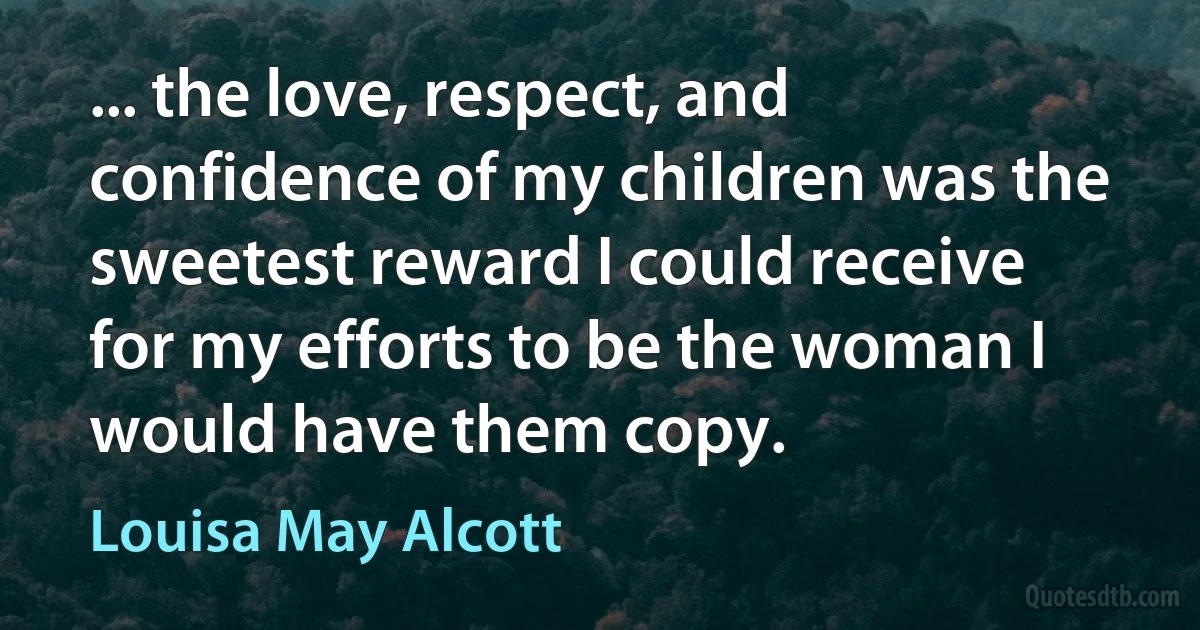 ... the love, respect, and confidence of my children was the sweetest reward I could receive for my efforts to be the woman I would have them copy. (Louisa May Alcott)