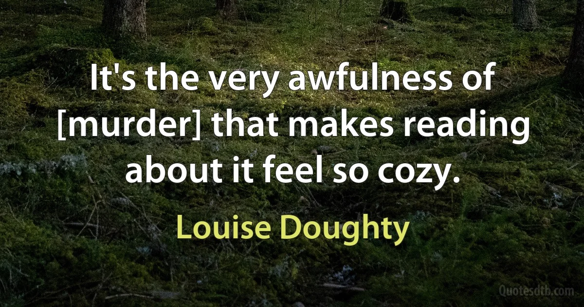 It's the very awfulness of [murder] that makes reading about it feel so cozy. (Louise Doughty)