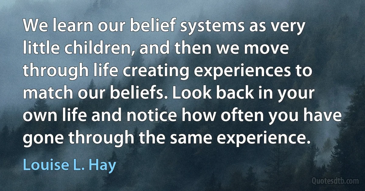 We learn our belief systems as very little children, and then we move through life creating experiences to match our beliefs. Look back in your own life and notice how often you have gone through the same experience. (Louise L. Hay)