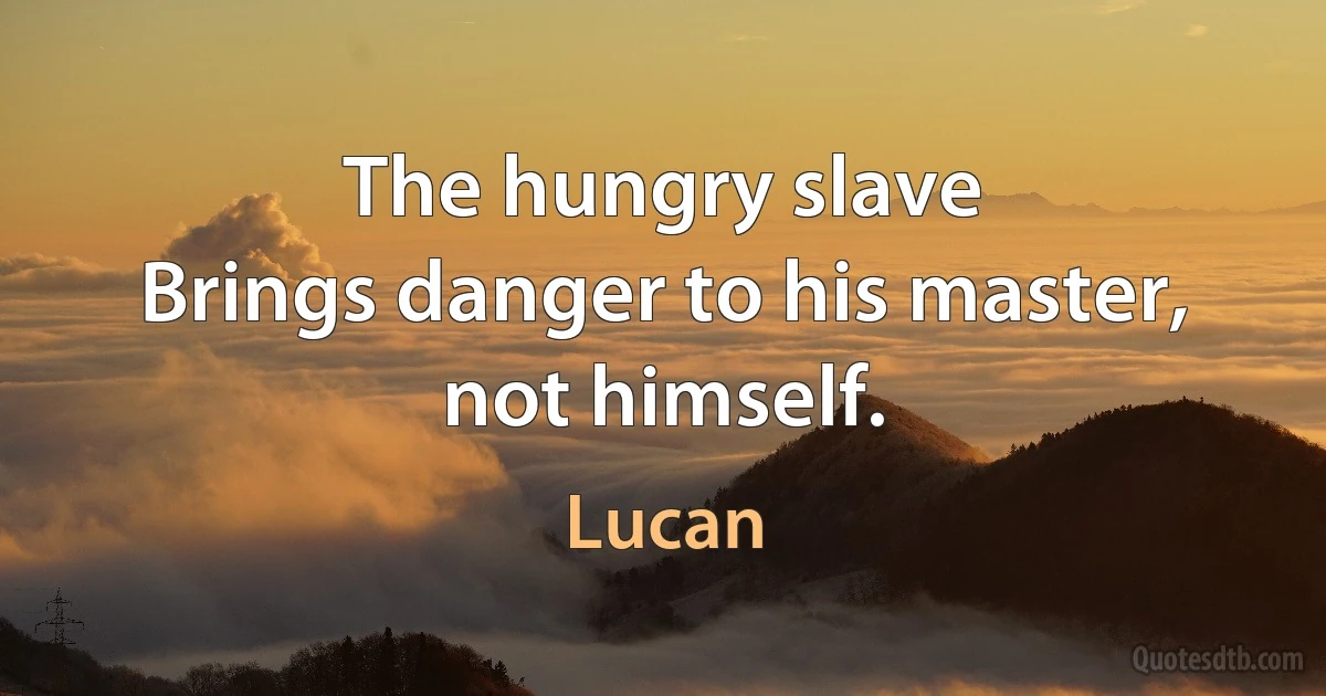 The hungry slave
Brings danger to his master, not himself. (Lucan)