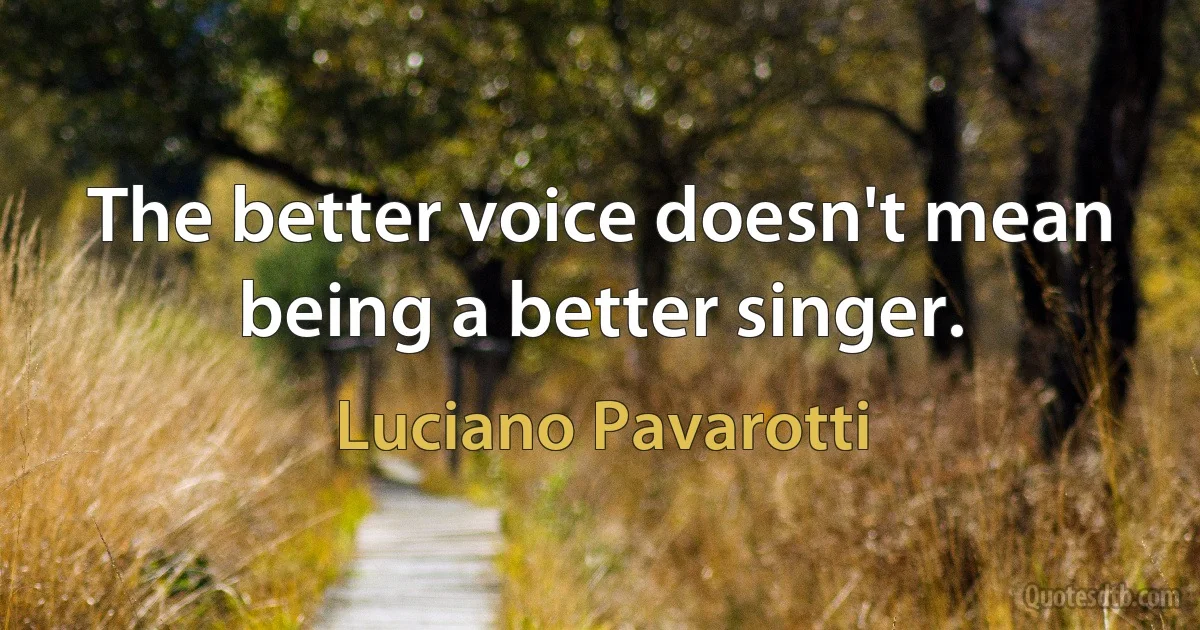 The better voice doesn't mean being a better singer. (Luciano Pavarotti)