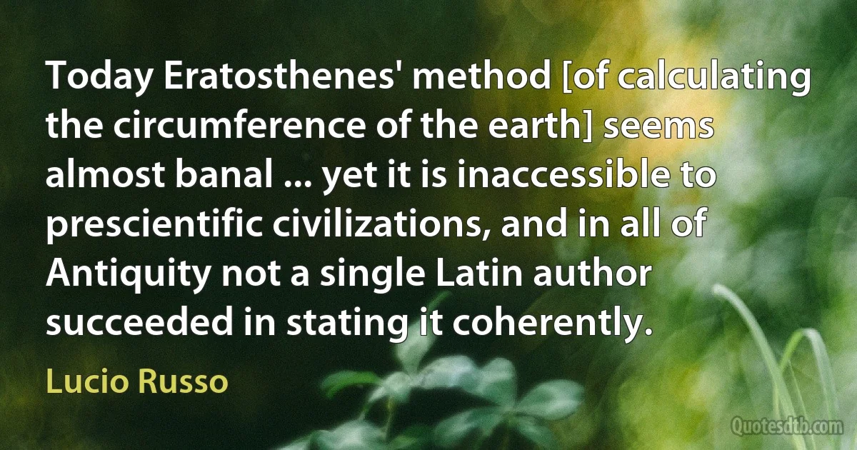 Today Eratosthenes' method [of calculating the circumference of the earth] seems almost banal ... yet it is inaccessible to prescientific civilizations, and in all of Antiquity not a single Latin author succeeded in stating it coherently. (Lucio Russo)