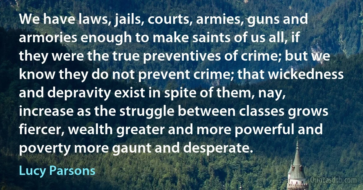 We have laws, jails, courts, armies, guns and armories enough to make saints of us all, if they were the true preventives of crime; but we know they do not prevent crime; that wickedness and depravity exist in spite of them, nay, increase as the struggle between classes grows fiercer, wealth greater and more powerful and poverty more gaunt and desperate. (Lucy Parsons)