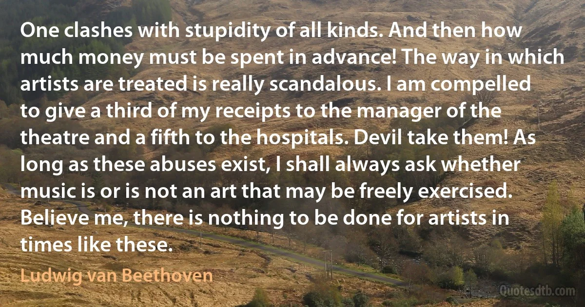 One clashes with stupidity of all kinds. And then how much money must be spent in advance! The way in which artists are treated is really scandalous. I am compelled to give a third of my receipts to the manager of the theatre and a fifth to the hospitals. Devil take them! As long as these abuses exist, I shall always ask whether music is or is not an art that may be freely exercised. Believe me, there is nothing to be done for artists in times like these. (Ludwig van Beethoven)