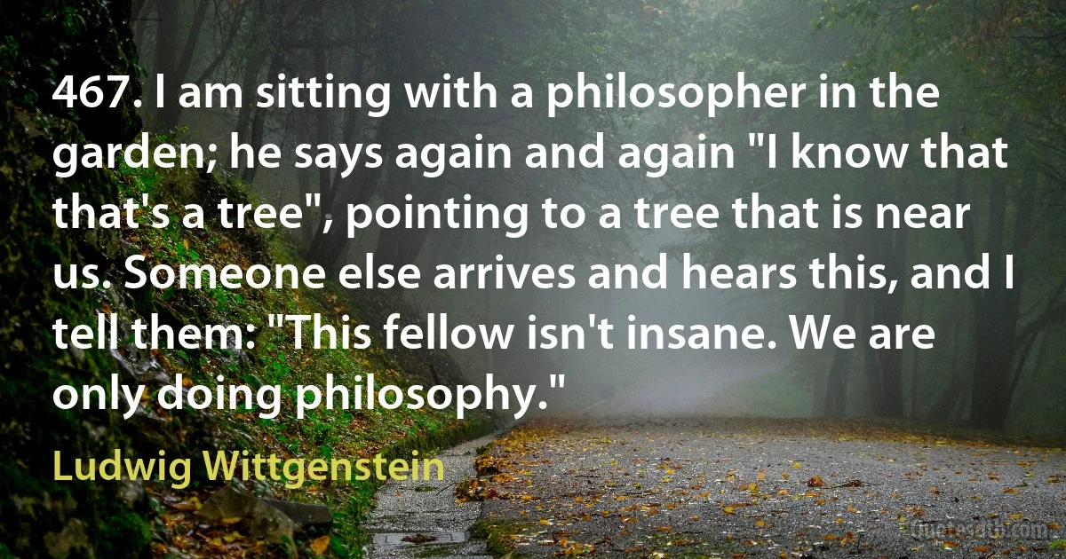 467. I am sitting with a philosopher in the garden; he says again and again "I know that that's a tree", pointing to a tree that is near us. Someone else arrives and hears this, and I tell them: "This fellow isn't insane. We are only doing philosophy." (Ludwig Wittgenstein)