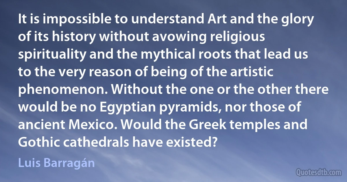 It is impossible to understand Art and the glory of its history without avowing religious spirituality and the mythical roots that lead us to the very reason of being of the artistic phenomenon. Without the one or the other there would be no Egyptian pyramids, nor those of ancient Mexico. Would the Greek temples and Gothic cathedrals have existed? (Luis Barragán)