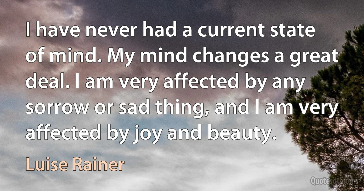 I have never had a current state of mind. My mind changes a great deal. I am very affected by any sorrow or sad thing, and I am very affected by joy and beauty. (Luise Rainer)