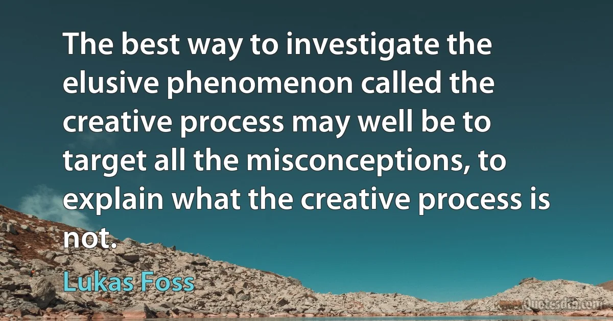 The best way to investigate the elusive phenomenon called the creative process may well be to target all the misconceptions, to explain what the creative process is not. (Lukas Foss)