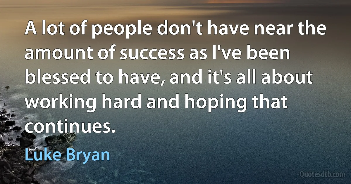 A lot of people don't have near the amount of success as I've been blessed to have, and it's all about working hard and hoping that continues. (Luke Bryan)