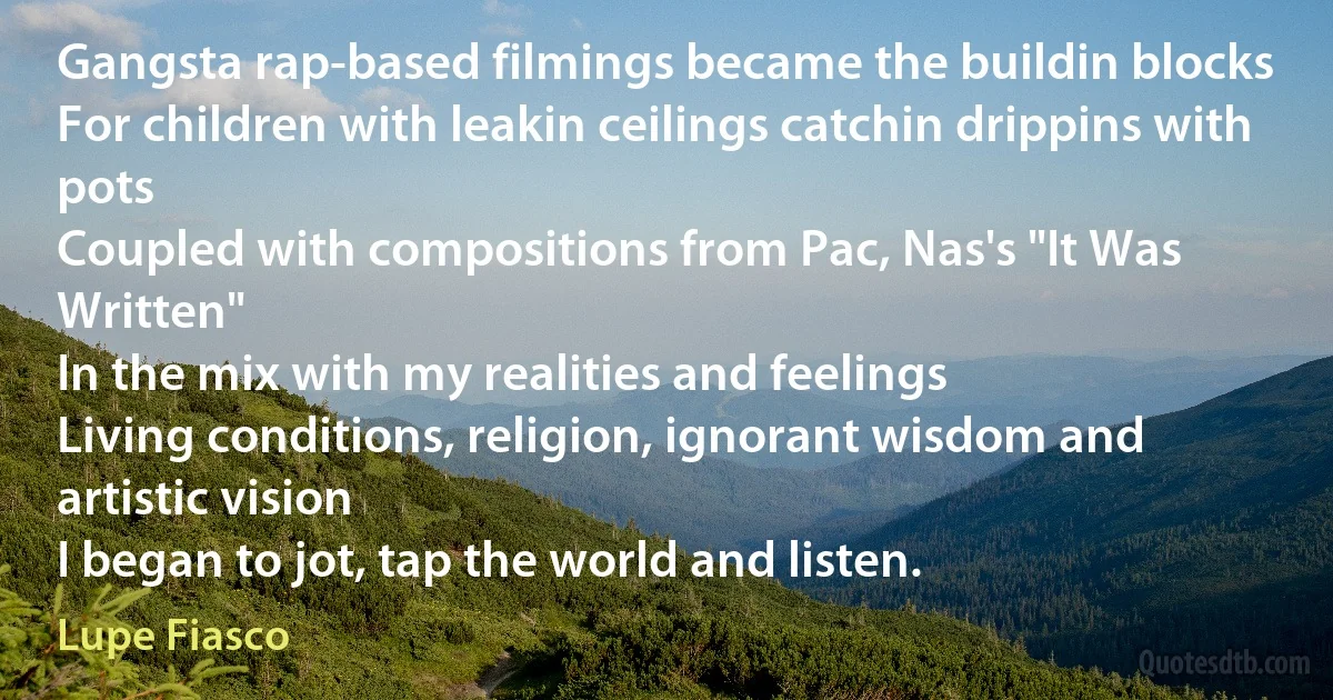 Gangsta rap-based filmings became the buildin blocks
For children with leakin ceilings catchin drippins with pots
Coupled with compositions from Pac, Nas's "It Was Written"
In the mix with my realities and feelings
Living conditions, religion, ignorant wisdom and artistic vision
I began to jot, tap the world and listen. (Lupe Fiasco)