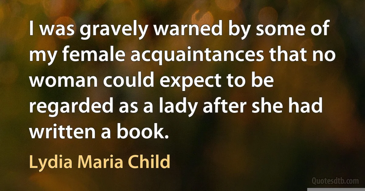 I was gravely warned by some of my female acquaintances that no woman could expect to be regarded as a lady after she had written a book. (Lydia Maria Child)