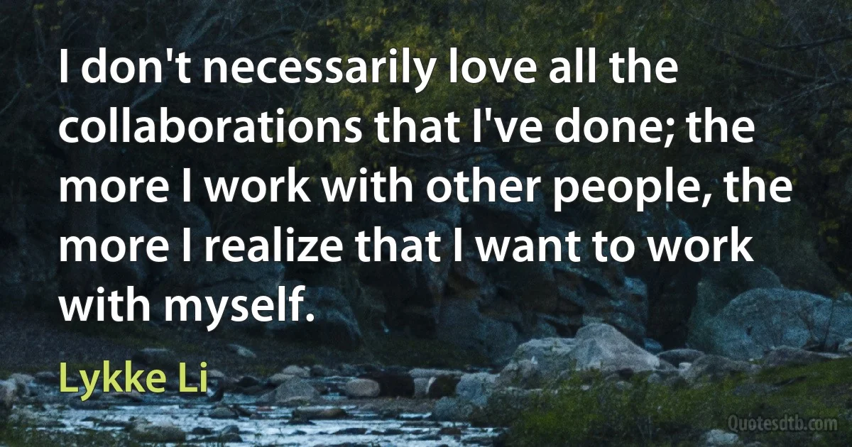 I don't necessarily love all the collaborations that I've done; the more I work with other people, the more I realize that I want to work with myself. (Lykke Li)