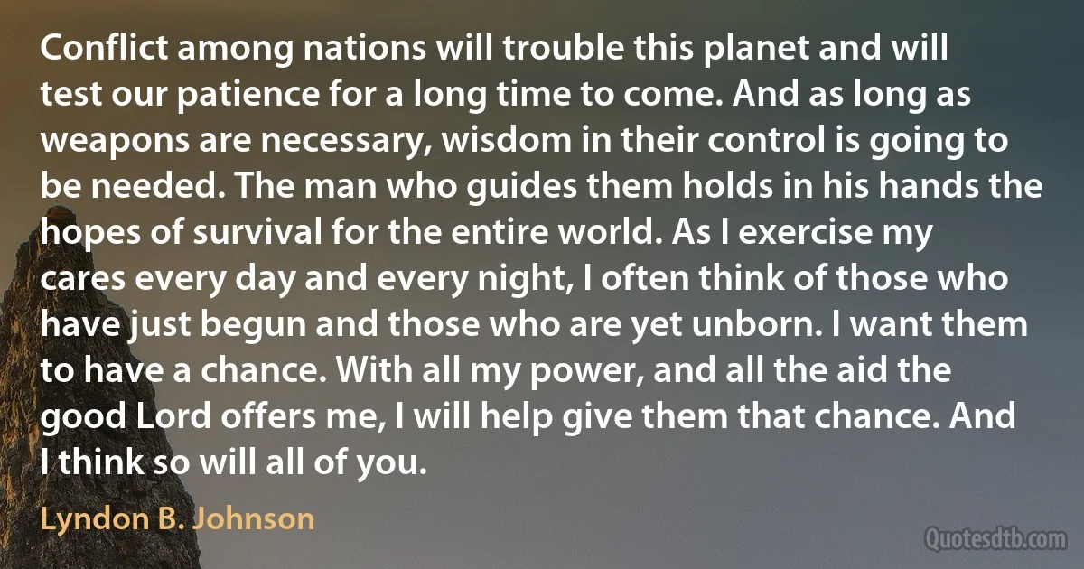 Conflict among nations will trouble this planet and will test our patience for a long time to come. And as long as weapons are necessary, wisdom in their control is going to be needed. The man who guides them holds in his hands the hopes of survival for the entire world. As I exercise my cares every day and every night, I often think of those who have just begun and those who are yet unborn. I want them to have a chance. With all my power, and all the aid the good Lord offers me, I will help give them that chance. And I think so will all of you. (Lyndon B. Johnson)