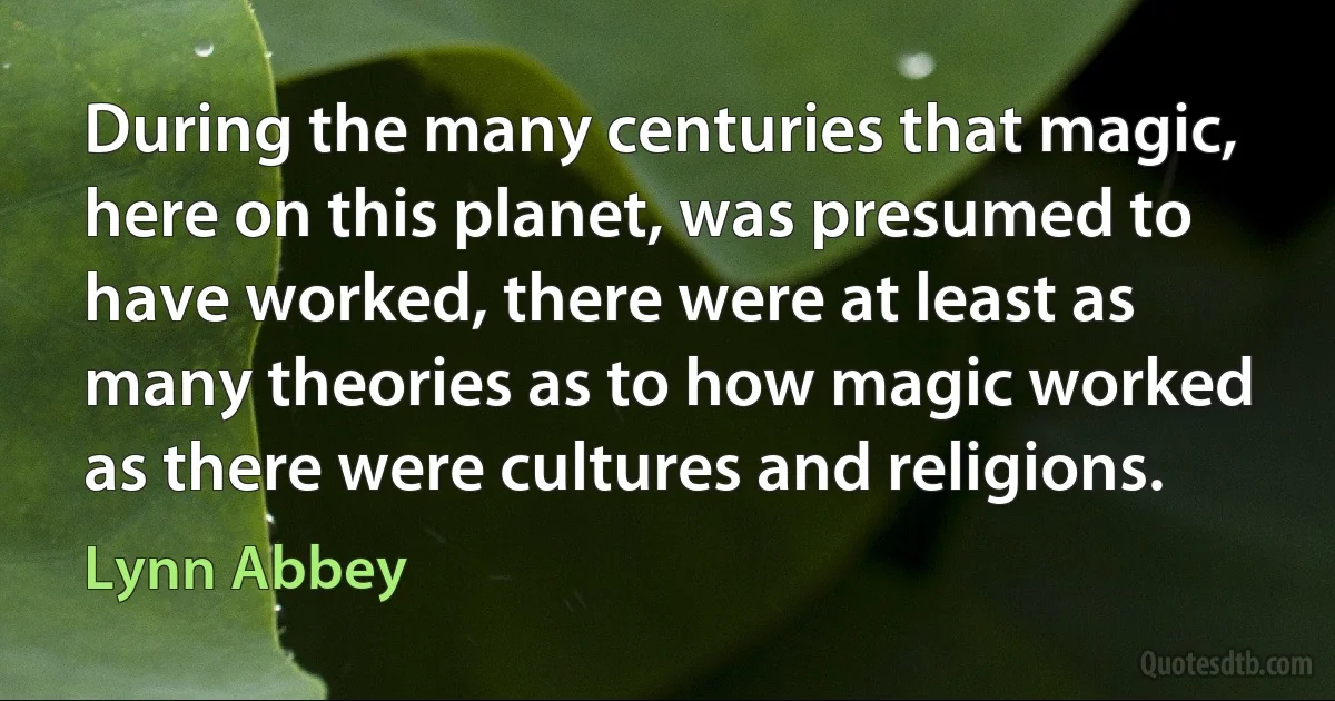 During the many centuries that magic, here on this planet, was presumed to have worked, there were at least as many theories as to how magic worked as there were cultures and religions. (Lynn Abbey)