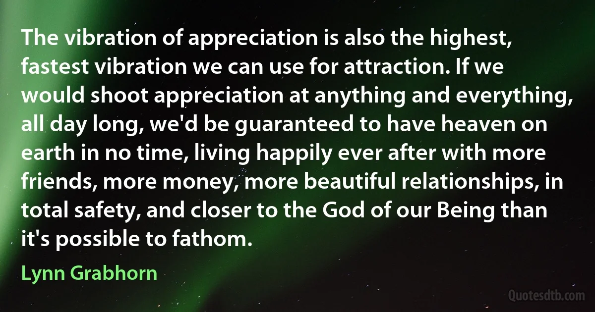 The vibration of appreciation is also the highest, fastest vibration we can use for attraction. If we would shoot appreciation at anything and everything, all day long, we'd be guaranteed to have heaven on earth in no time, living happily ever after with more friends, more money, more beautiful relationships, in total safety, and closer to the God of our Being than it's possible to fathom. (Lynn Grabhorn)