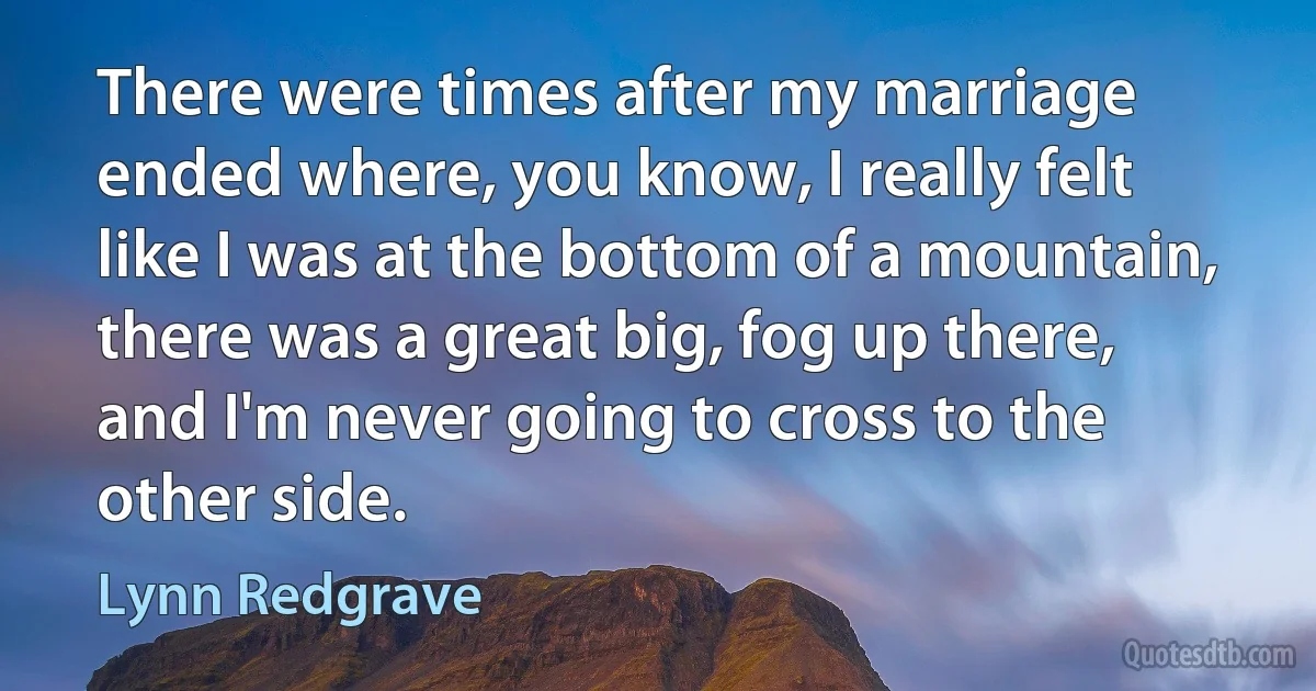 There were times after my marriage ended where, you know, I really felt like I was at the bottom of a mountain, there was a great big, fog up there, and I'm never going to cross to the other side. (Lynn Redgrave)