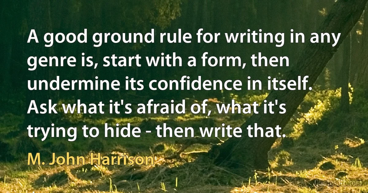 A good ground rule for writing in any genre is, start with a form, then undermine its confidence in itself. Ask what it's afraid of, what it's trying to hide - then write that. (M. John Harrison)