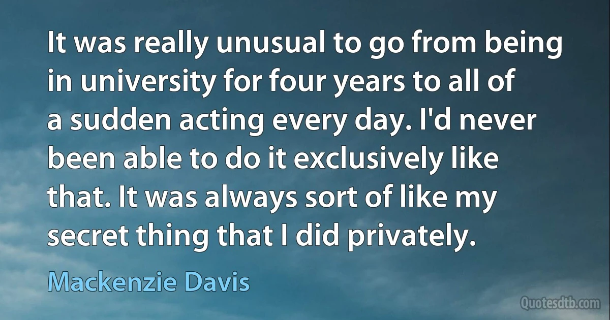 It was really unusual to go from being in university for four years to all of a sudden acting every day. I'd never been able to do it exclusively like that. It was always sort of like my secret thing that I did privately. (Mackenzie Davis)