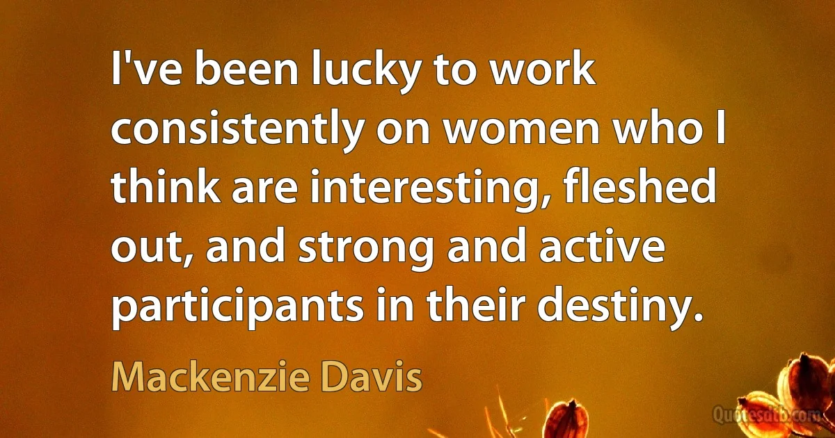 I've been lucky to work consistently on women who I think are interesting, fleshed out, and strong and active participants in their destiny. (Mackenzie Davis)