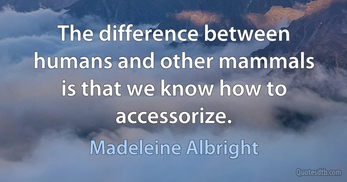 The difference between humans and other mammals is that we know how to accessorize. (Madeleine Albright)