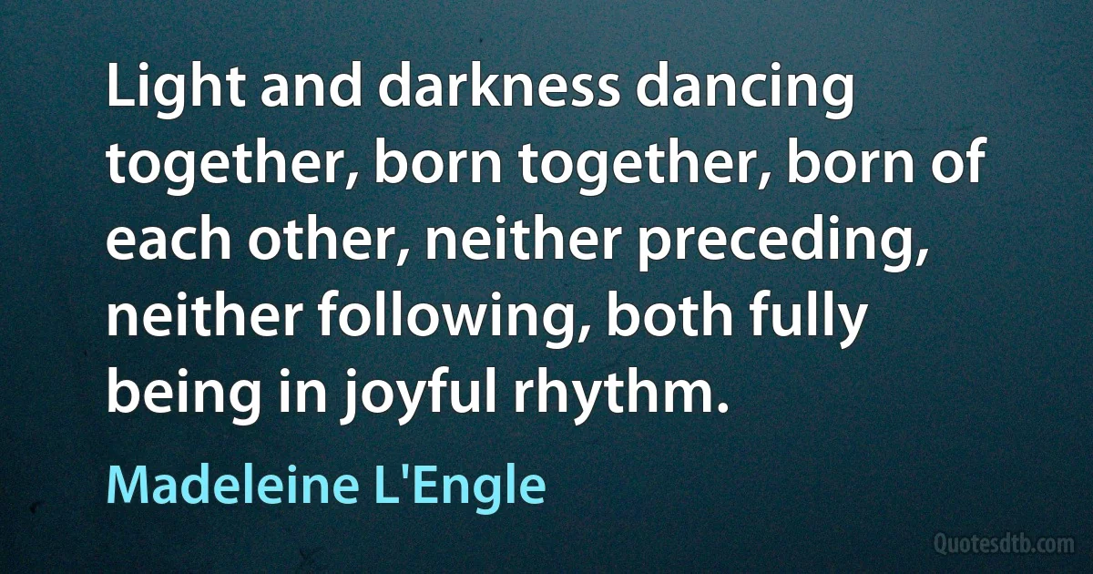 Light and darkness dancing together, born together, born of each other, neither preceding, neither following, both fully being in joyful rhythm. (Madeleine L'Engle)