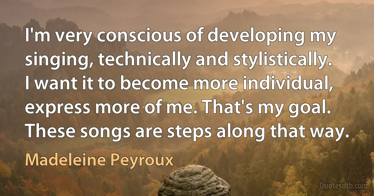 I'm very conscious of developing my singing, technically and stylistically. I want it to become more individual, express more of me. That's my goal. These songs are steps along that way. (Madeleine Peyroux)