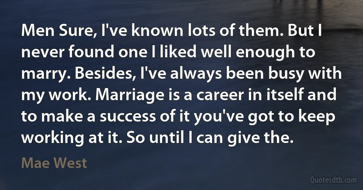 Men Sure, I've known lots of them. But I never found one I liked well enough to marry. Besides, I've always been busy with my work. Marriage is a career in itself and to make a success of it you've got to keep working at it. So until I can give the. (Mae West)