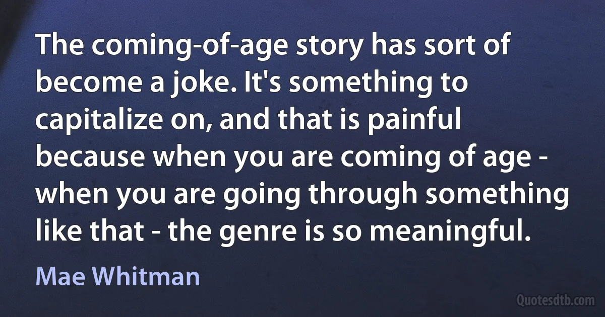 The coming-of-age story has sort of become a joke. It's something to capitalize on, and that is painful because when you are coming of age - when you are going through something like that - the genre is so meaningful. (Mae Whitman)