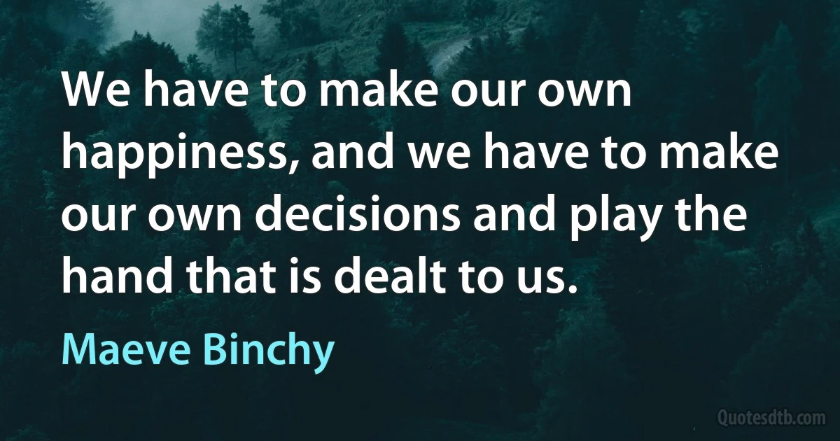 We have to make our own happiness, and we have to make our own decisions and play the hand that is dealt to us. (Maeve Binchy)