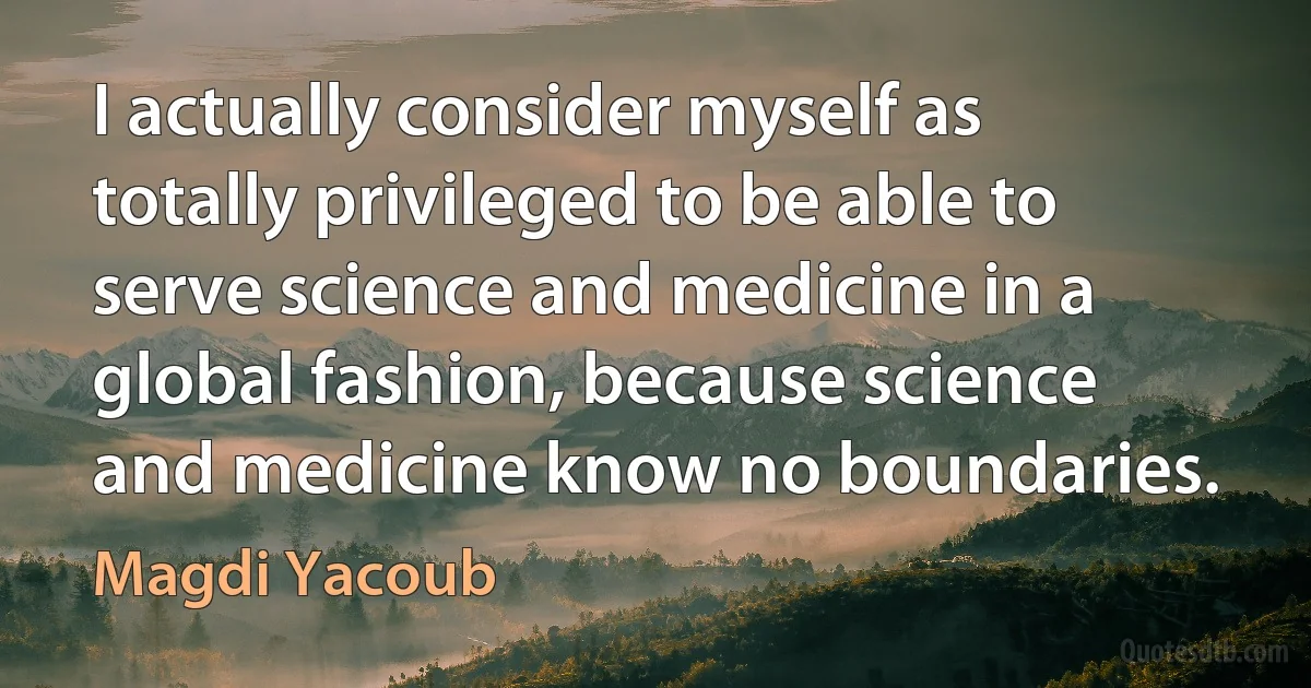 I actually consider myself as totally privileged to be able to serve science and medicine in a global fashion, because science and medicine know no boundaries. (Magdi Yacoub)