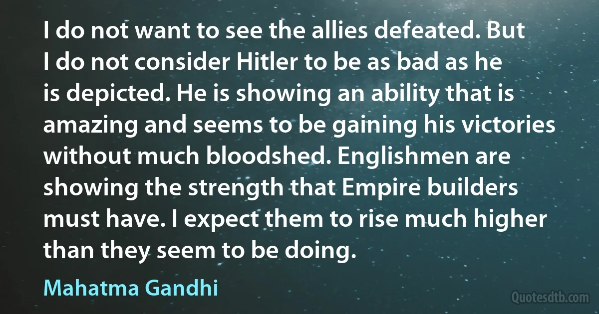 I do not want to see the allies defeated. But I do not consider Hitler to be as bad as he is depicted. He is showing an ability that is amazing and seems to be gaining his victories without much bloodshed. Englishmen are showing the strength that Empire builders must have. I expect them to rise much higher than they seem to be doing. (Mahatma Gandhi)