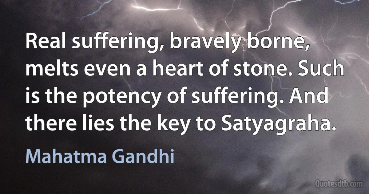 Real suffering, bravely borne, melts even a heart of stone. Such is the potency of suffering. And there lies the key to Satyagraha. (Mahatma Gandhi)