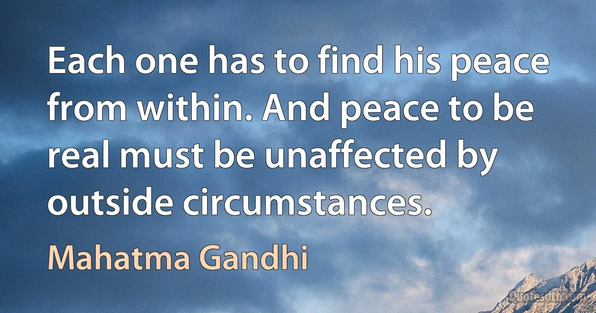 Each one has to find his peace from within. And peace to be real must be unaffected by outside circumstances. (Mahatma Gandhi)