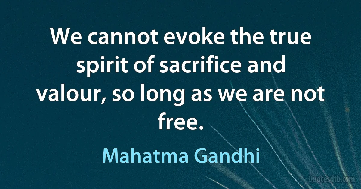 We cannot evoke the true spirit of sacrifice and valour, so long as we are not free. (Mahatma Gandhi)