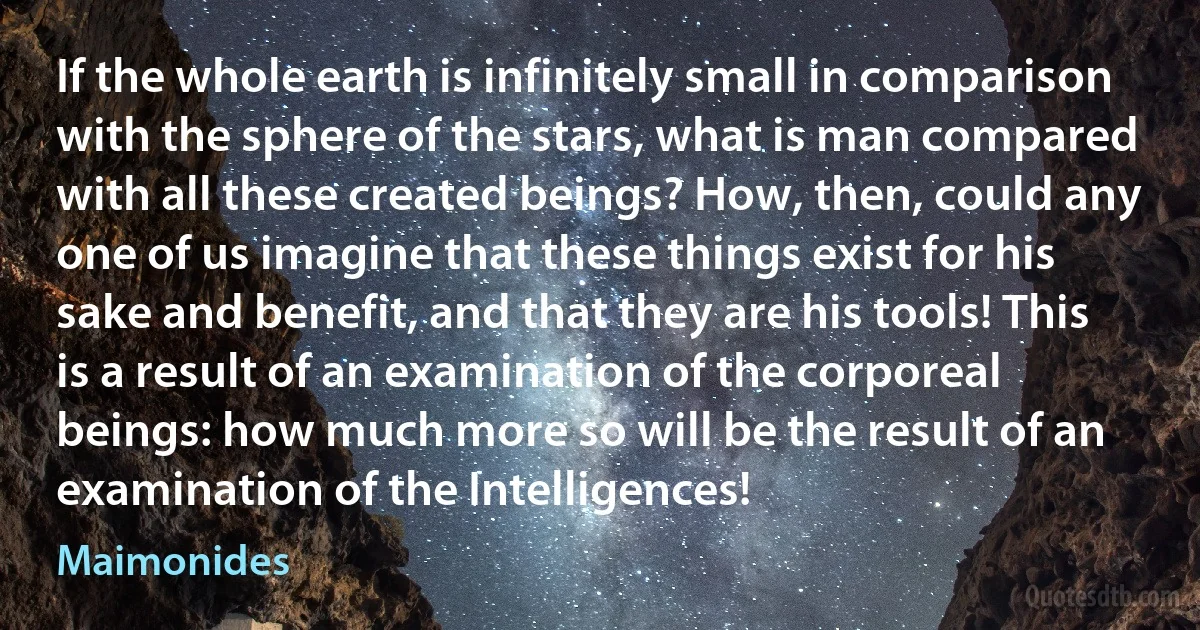 If the whole earth is infinitely small in comparison with the sphere of the stars, what is man compared with all these created beings? How, then, could any one of us imagine that these things exist for his sake and benefit, and that they are his tools! This is a result of an examination of the corporeal beings: how much more so will be the result of an examination of the Intelligences! (Maimonides)