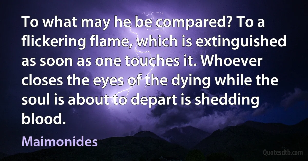 To what may he be compared? To a flickering flame, which is extinguished as soon as one touches it. Whoever closes the eyes of the dying while the soul is about to depart is shedding blood. (Maimonides)