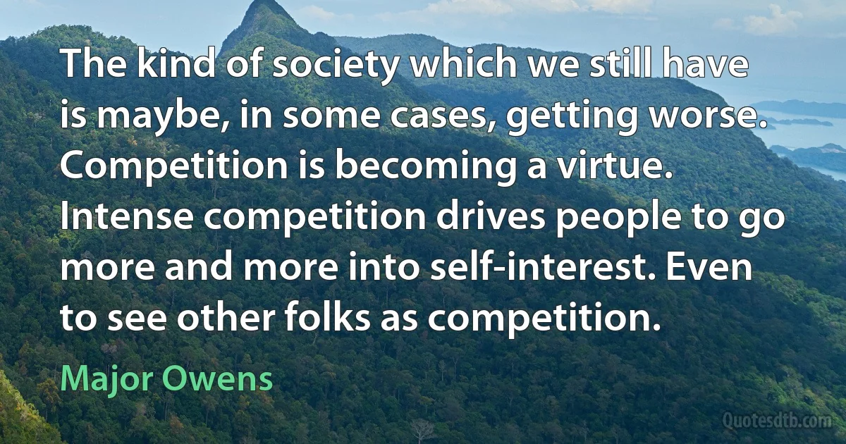 The kind of society which we still have is maybe, in some cases, getting worse. Competition is becoming a virtue. Intense competition drives people to go more and more into self-interest. Even to see other folks as competition. (Major Owens)